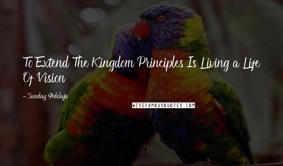 Sunday Adelaja Quotes: To Extend The Kingdom Principles Is Living a Life Of Vision