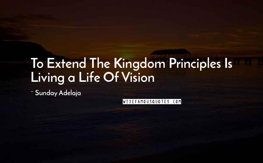 Sunday Adelaja Quotes: To Extend The Kingdom Principles Is Living a Life Of Vision