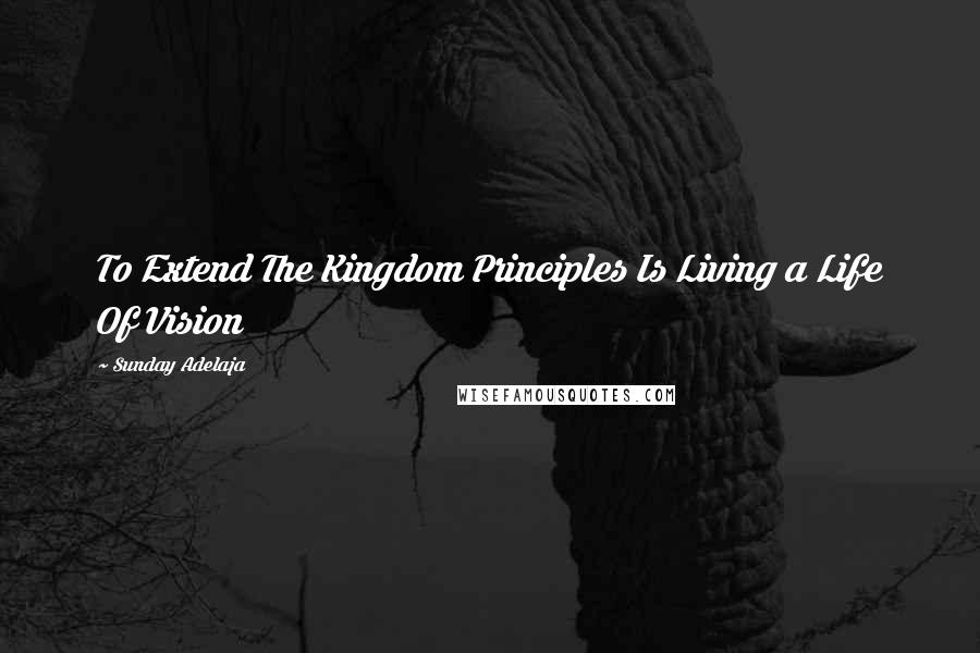 Sunday Adelaja Quotes: To Extend The Kingdom Principles Is Living a Life Of Vision