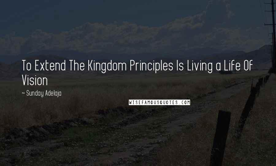 Sunday Adelaja Quotes: To Extend The Kingdom Principles Is Living a Life Of Vision