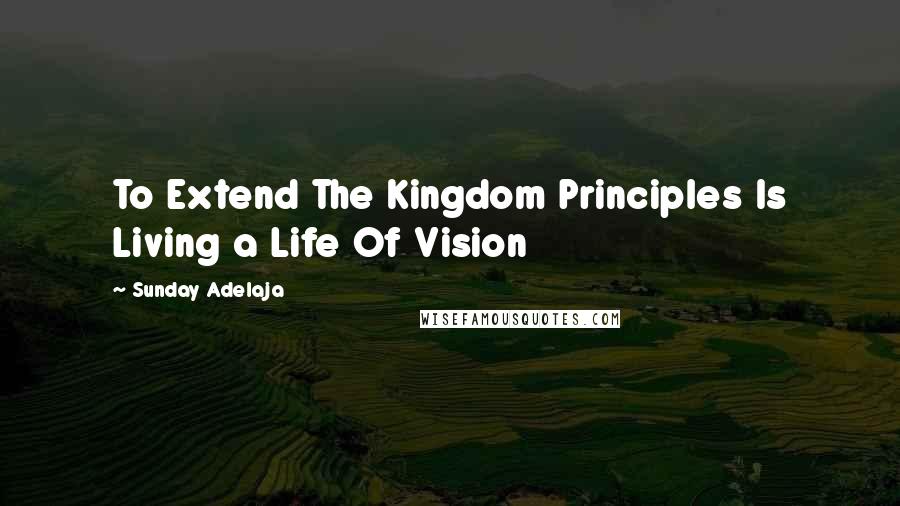 Sunday Adelaja Quotes: To Extend The Kingdom Principles Is Living a Life Of Vision