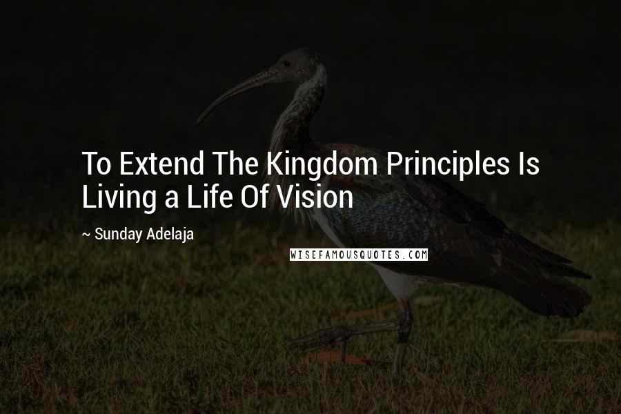 Sunday Adelaja Quotes: To Extend The Kingdom Principles Is Living a Life Of Vision