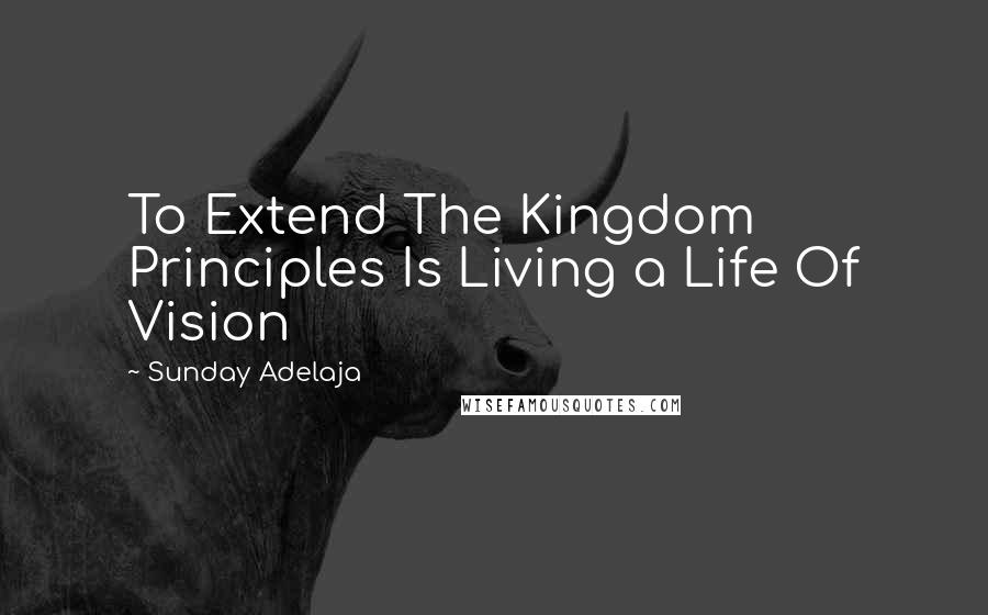 Sunday Adelaja Quotes: To Extend The Kingdom Principles Is Living a Life Of Vision