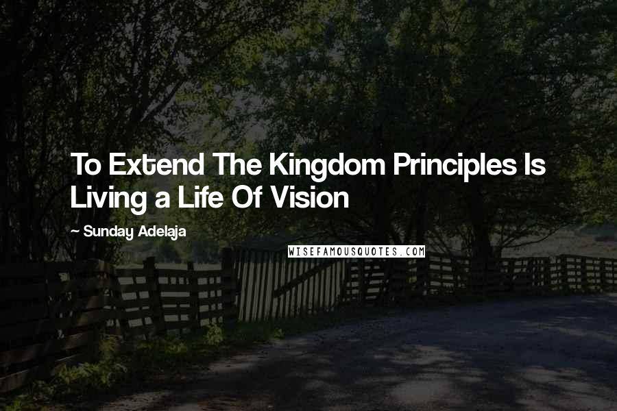 Sunday Adelaja Quotes: To Extend The Kingdom Principles Is Living a Life Of Vision