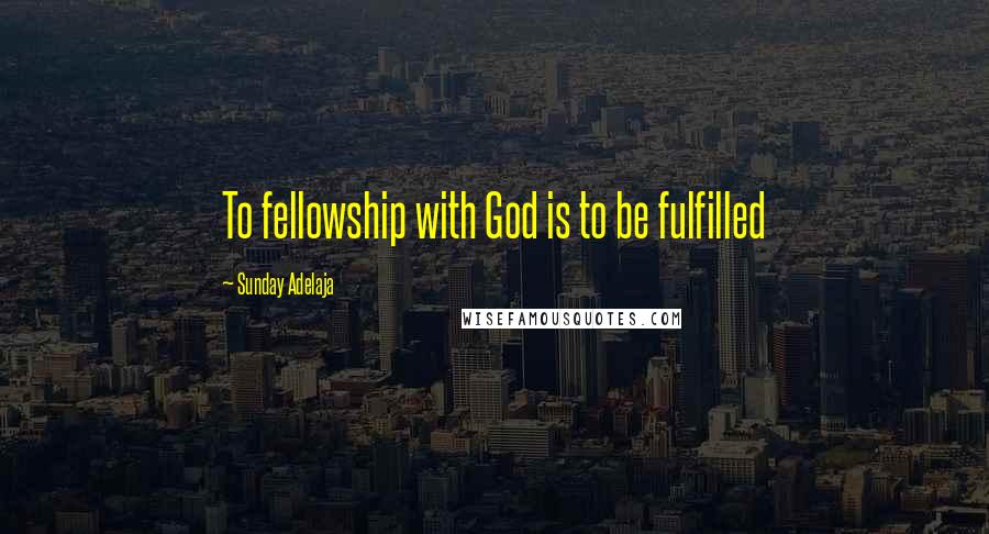 Sunday Adelaja Quotes: To fellowship with God is to be fulfilled