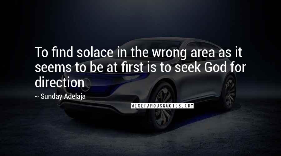 Sunday Adelaja Quotes: To find solace in the wrong area as it seems to be at first is to seek God for direction