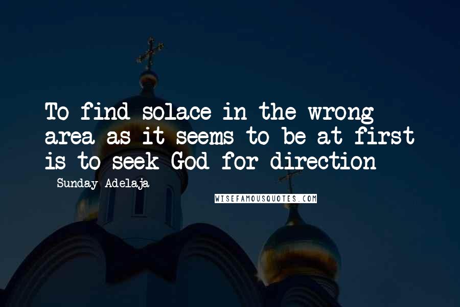 Sunday Adelaja Quotes: To find solace in the wrong area as it seems to be at first is to seek God for direction
