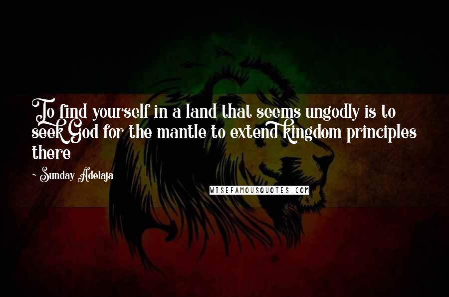 Sunday Adelaja Quotes: To find yourself in a land that seems ungodly is to seek God for the mantle to extend kingdom principles there