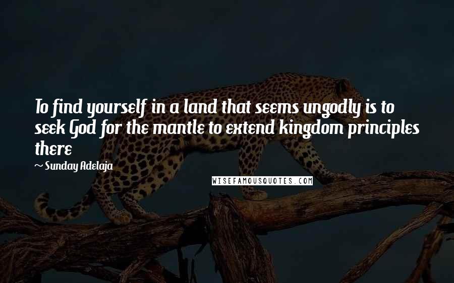 Sunday Adelaja Quotes: To find yourself in a land that seems ungodly is to seek God for the mantle to extend kingdom principles there