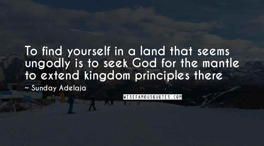 Sunday Adelaja Quotes: To find yourself in a land that seems ungodly is to seek God for the mantle to extend kingdom principles there