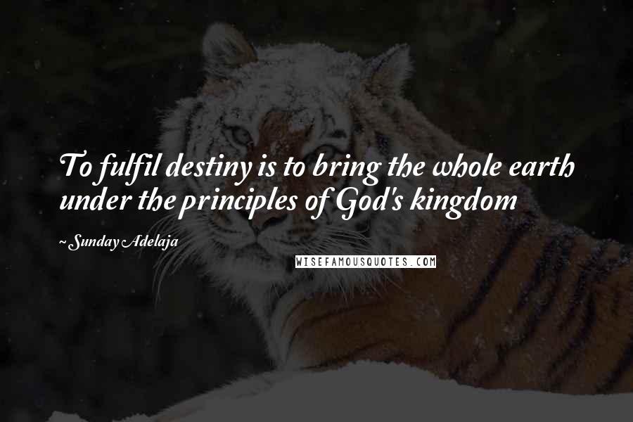 Sunday Adelaja Quotes: To fulfil destiny is to bring the whole earth under the principles of God's kingdom