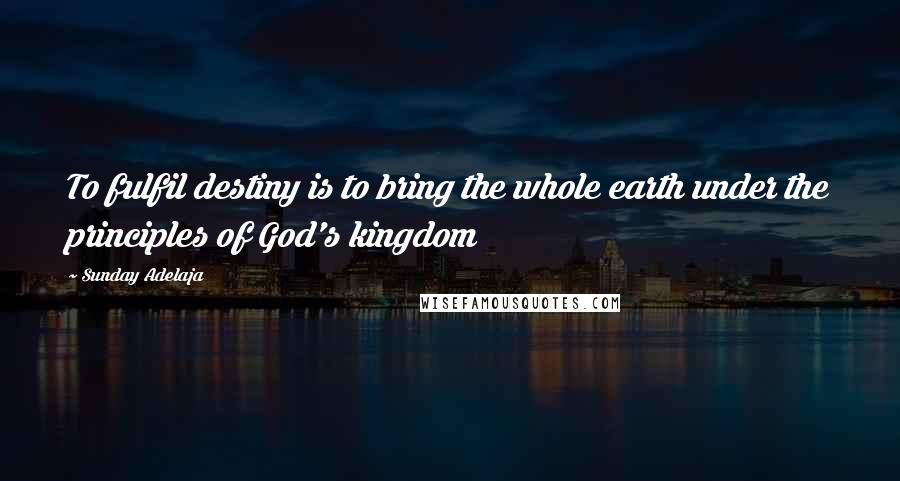 Sunday Adelaja Quotes: To fulfil destiny is to bring the whole earth under the principles of God's kingdom