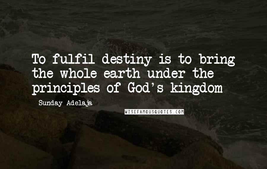 Sunday Adelaja Quotes: To fulfil destiny is to bring the whole earth under the principles of God's kingdom