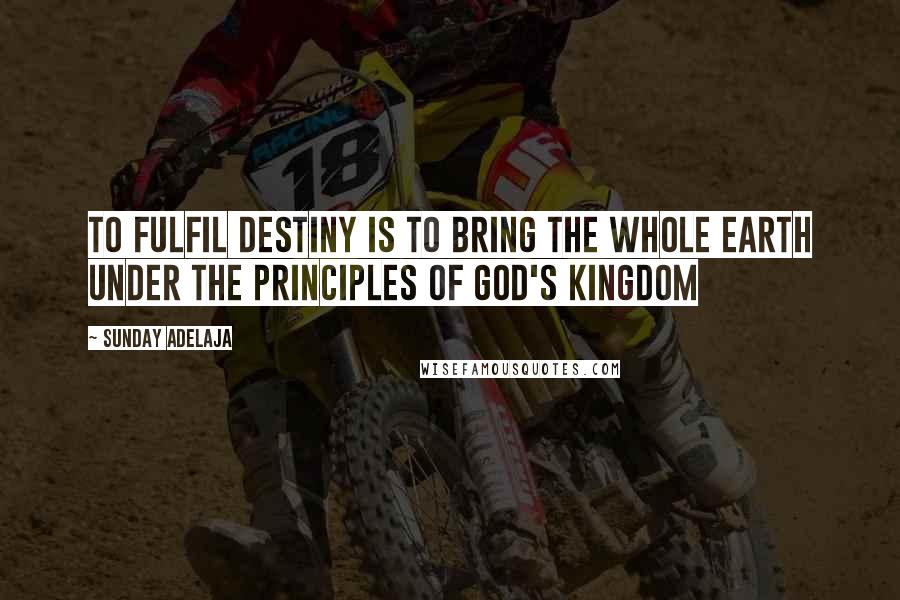 Sunday Adelaja Quotes: To fulfil destiny is to bring the whole earth under the principles of God's kingdom