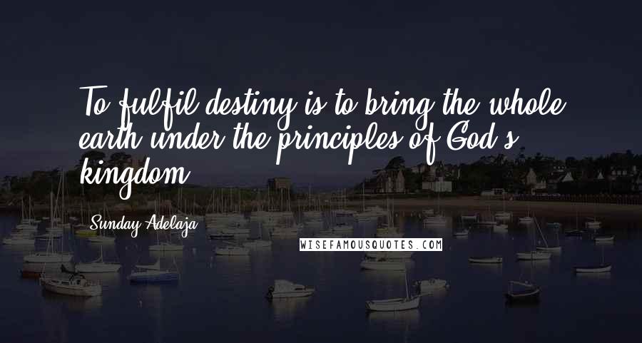 Sunday Adelaja Quotes: To fulfil destiny is to bring the whole earth under the principles of God's kingdom