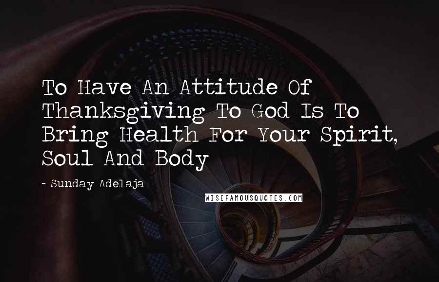 Sunday Adelaja Quotes: To Have An Attitude Of Thanksgiving To God Is To Bring Health For Your Spirit, Soul And Body