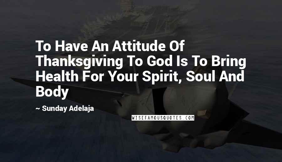 Sunday Adelaja Quotes: To Have An Attitude Of Thanksgiving To God Is To Bring Health For Your Spirit, Soul And Body