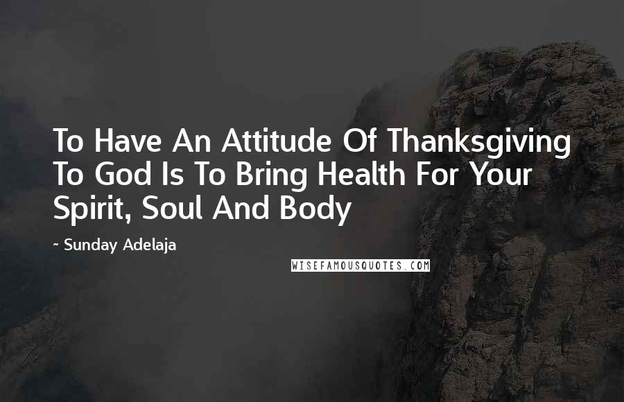 Sunday Adelaja Quotes: To Have An Attitude Of Thanksgiving To God Is To Bring Health For Your Spirit, Soul And Body