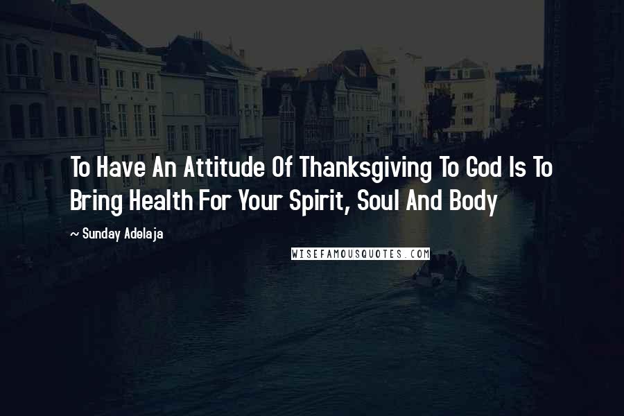 Sunday Adelaja Quotes: To Have An Attitude Of Thanksgiving To God Is To Bring Health For Your Spirit, Soul And Body