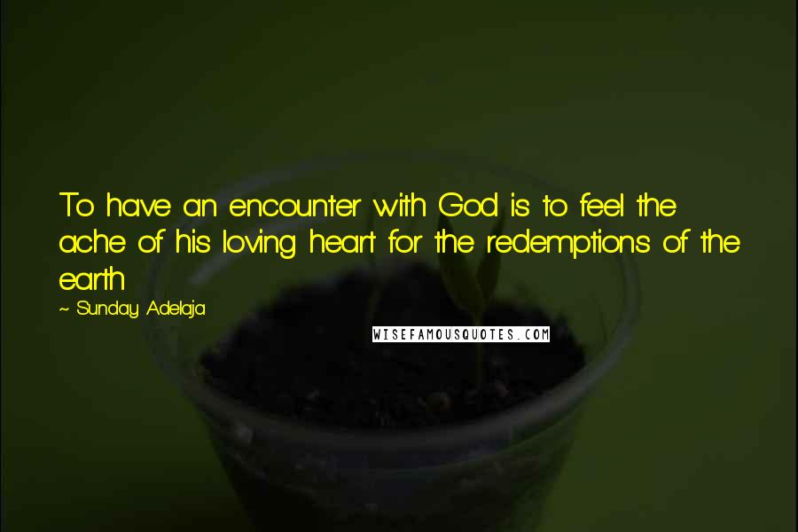 Sunday Adelaja Quotes: To have an encounter with God is to feel the ache of his loving heart for the redemptions of the earth