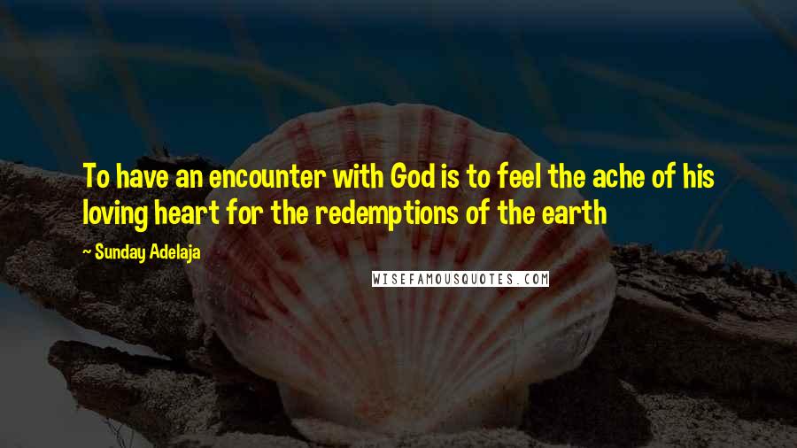 Sunday Adelaja Quotes: To have an encounter with God is to feel the ache of his loving heart for the redemptions of the earth