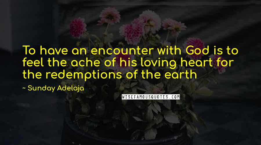 Sunday Adelaja Quotes: To have an encounter with God is to feel the ache of his loving heart for the redemptions of the earth