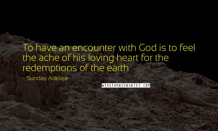 Sunday Adelaja Quotes: To have an encounter with God is to feel the ache of his loving heart for the redemptions of the earth