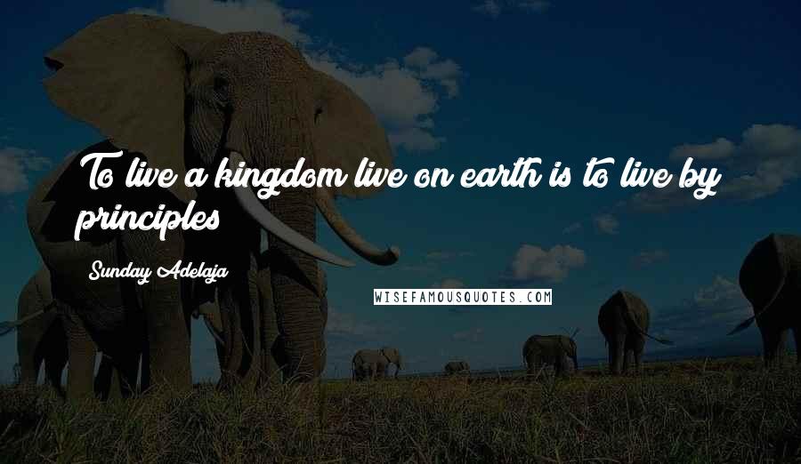 Sunday Adelaja Quotes: To live a kingdom live on earth is to live by principles