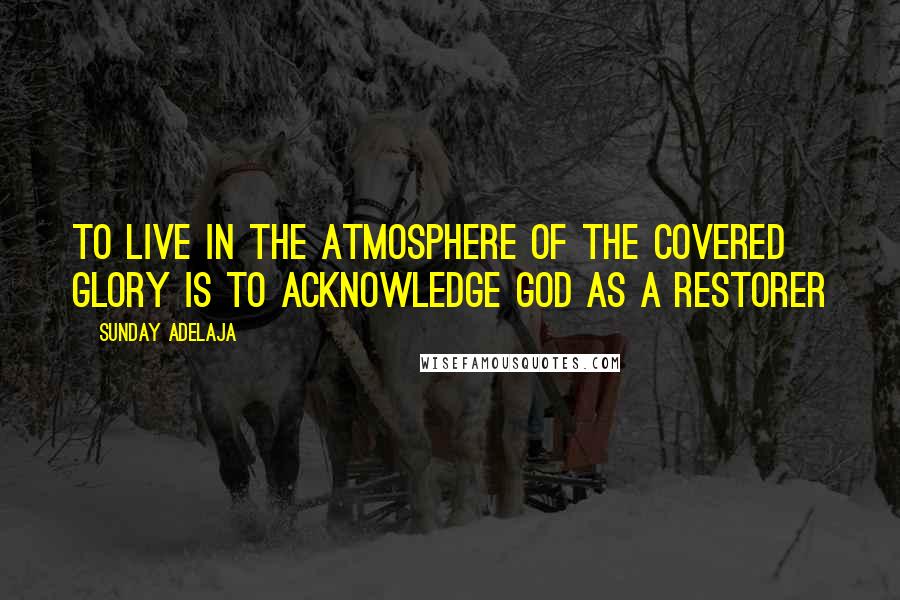 Sunday Adelaja Quotes: To Live In The Atmosphere Of The Covered Glory Is To Acknowledge God As A Restorer