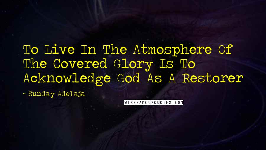 Sunday Adelaja Quotes: To Live In The Atmosphere Of The Covered Glory Is To Acknowledge God As A Restorer