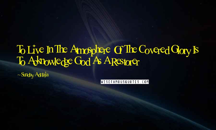 Sunday Adelaja Quotes: To Live In The Atmosphere Of The Covered Glory Is To Acknowledge God As A Restorer