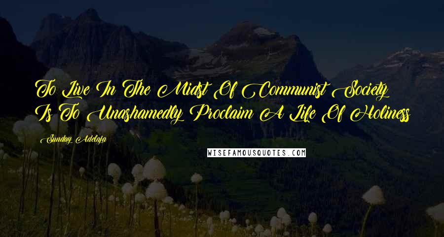 Sunday Adelaja Quotes: To Live In The Midst Of Communist Society Is To Unashamedly Proclaim A Life Of Holiness
