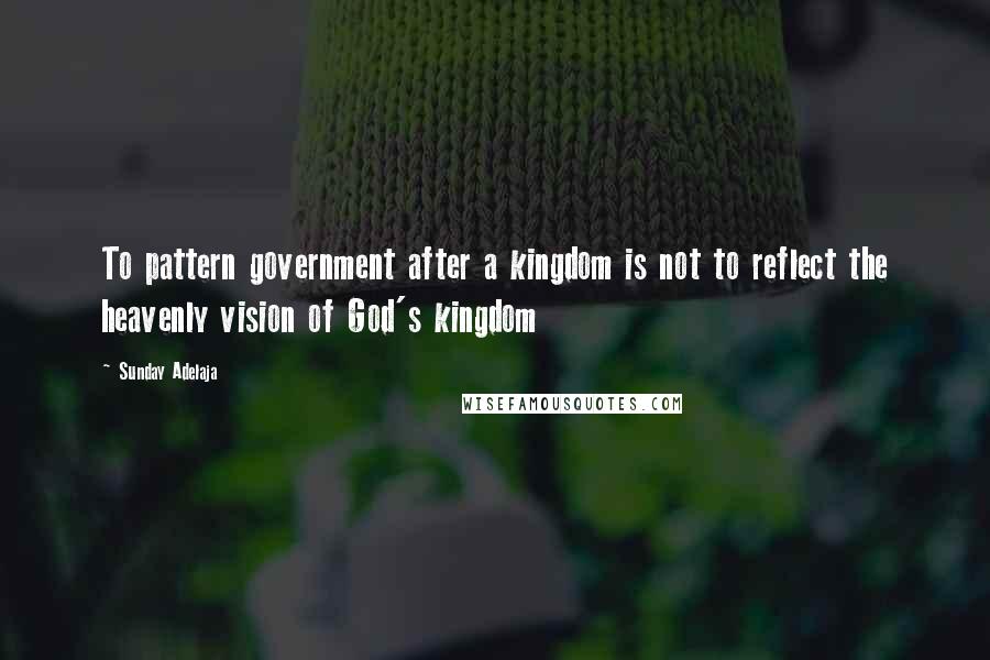 Sunday Adelaja Quotes: To pattern government after a kingdom is not to reflect the heavenly vision of God's kingdom
