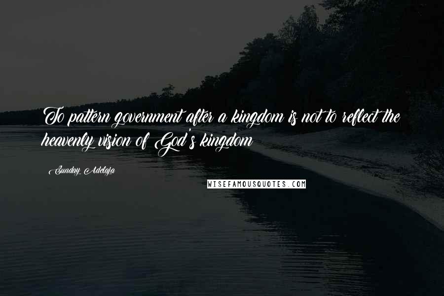 Sunday Adelaja Quotes: To pattern government after a kingdom is not to reflect the heavenly vision of God's kingdom