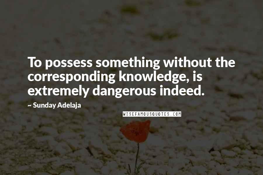 Sunday Adelaja Quotes: To possess something without the corresponding knowledge, is extremely dangerous indeed.