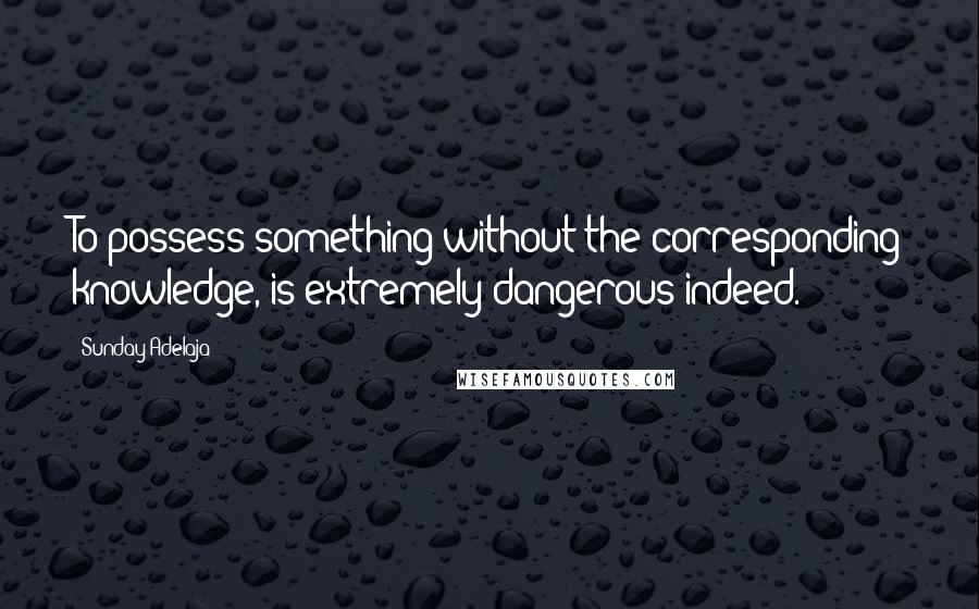 Sunday Adelaja Quotes: To possess something without the corresponding knowledge, is extremely dangerous indeed.