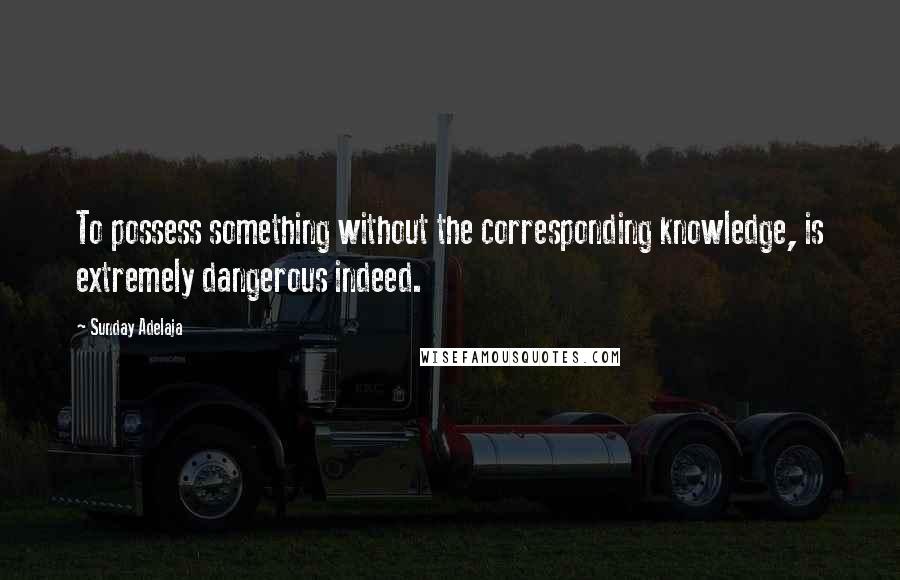 Sunday Adelaja Quotes: To possess something without the corresponding knowledge, is extremely dangerous indeed.