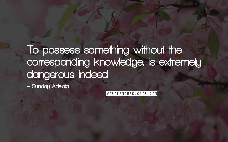 Sunday Adelaja Quotes: To possess something without the corresponding knowledge, is extremely dangerous indeed.