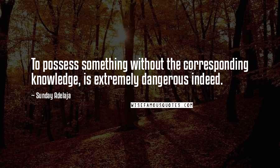 Sunday Adelaja Quotes: To possess something without the corresponding knowledge, is extremely dangerous indeed.