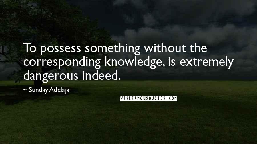 Sunday Adelaja Quotes: To possess something without the corresponding knowledge, is extremely dangerous indeed.