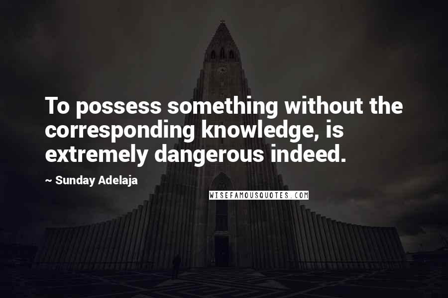 Sunday Adelaja Quotes: To possess something without the corresponding knowledge, is extremely dangerous indeed.