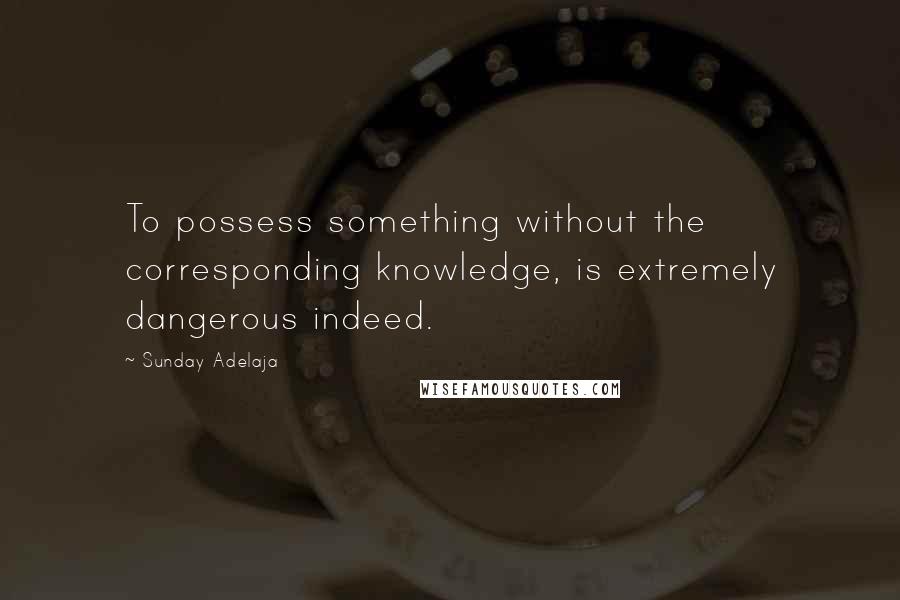 Sunday Adelaja Quotes: To possess something without the corresponding knowledge, is extremely dangerous indeed.