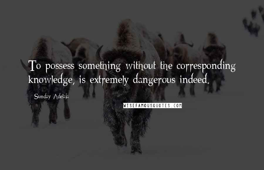 Sunday Adelaja Quotes: To possess something without the corresponding knowledge, is extremely dangerous indeed.