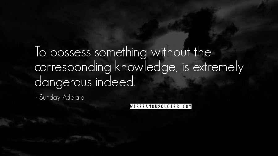 Sunday Adelaja Quotes: To possess something without the corresponding knowledge, is extremely dangerous indeed.