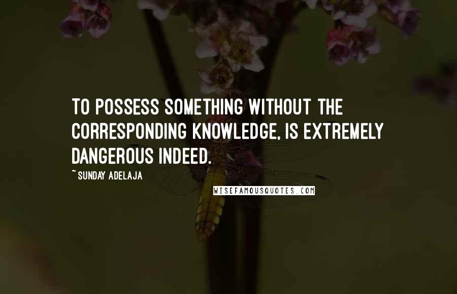 Sunday Adelaja Quotes: To possess something without the corresponding knowledge, is extremely dangerous indeed.