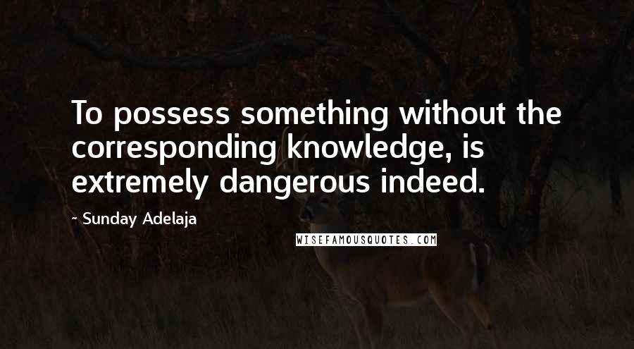 Sunday Adelaja Quotes: To possess something without the corresponding knowledge, is extremely dangerous indeed.