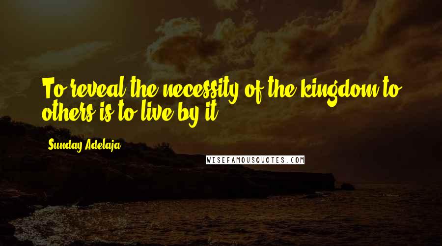 Sunday Adelaja Quotes: To reveal the necessity of the kingdom to others is to live by it