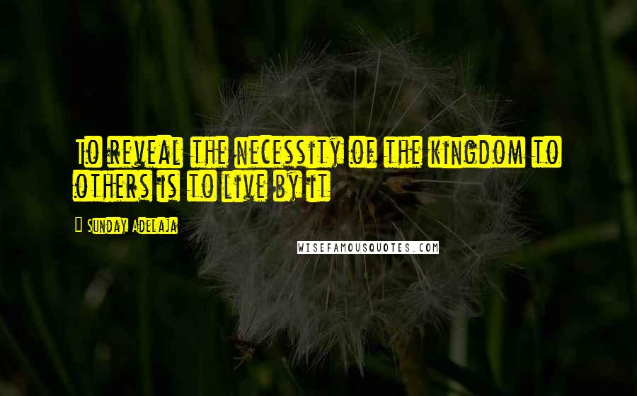 Sunday Adelaja Quotes: To reveal the necessity of the kingdom to others is to live by it