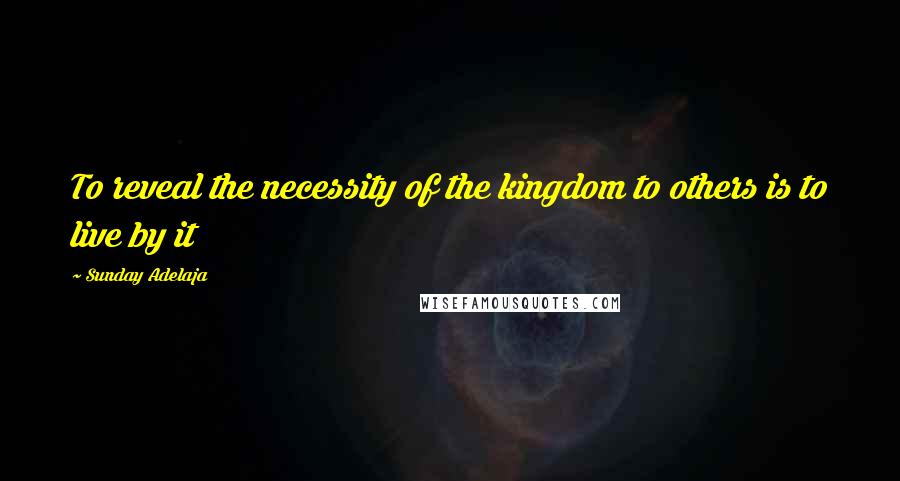 Sunday Adelaja Quotes: To reveal the necessity of the kingdom to others is to live by it