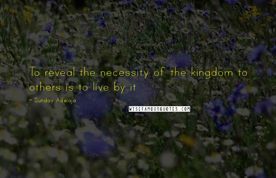 Sunday Adelaja Quotes: To reveal the necessity of the kingdom to others is to live by it